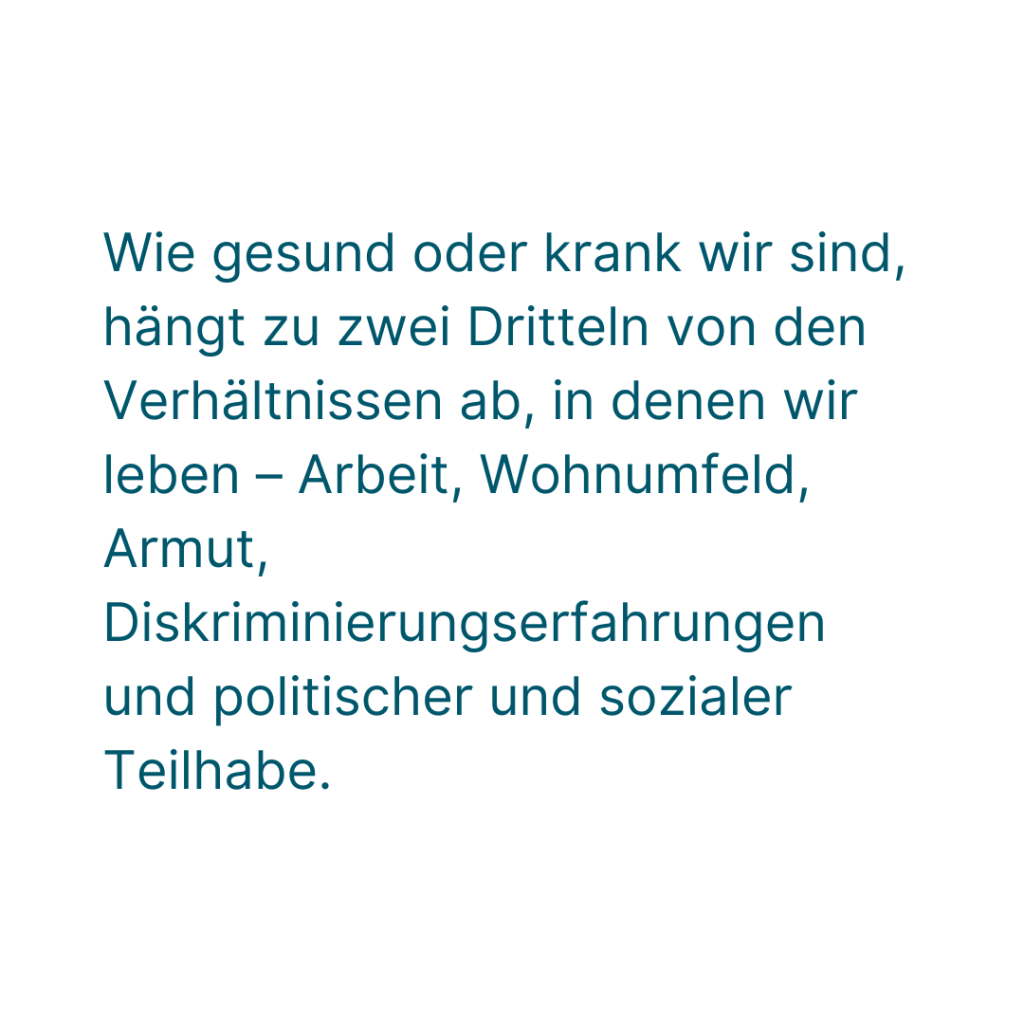 Wie gesund oder krank wir sind, hängt zu zwei Dritteln von den Verhältnissen ab, in denen wir leben - Arbeit, Wohnumfeld, Armut, Diskriminierungserfahrungen und politischer und sozialer Teilhabe.
