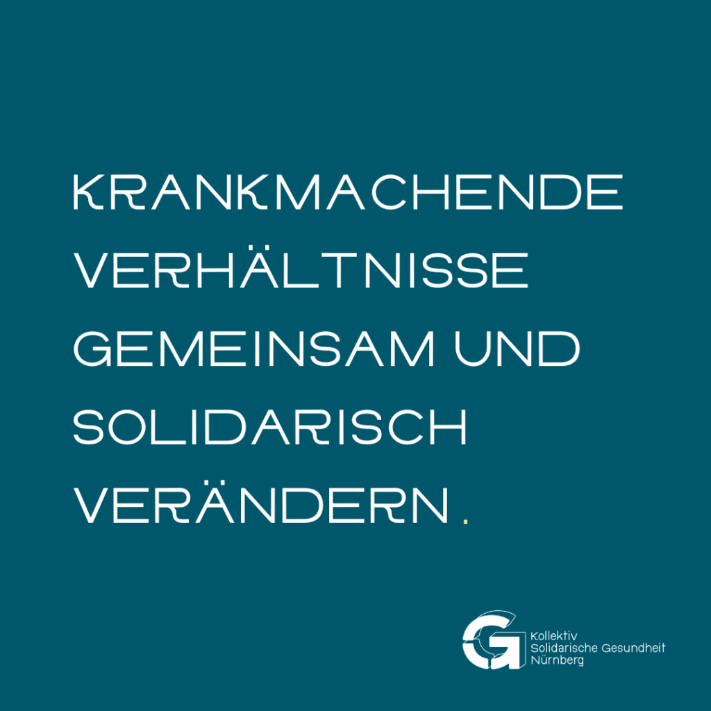Krankmachende Verhältnisse gemeinsam und solidarisch verändern.
Darunter steht das Logo des Kollektiv Solidarische Gesundheit Nürnberg.